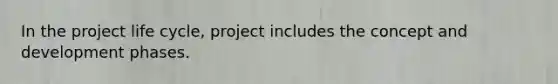 In the project life cycle, project includes the concept and development phases.