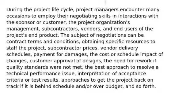 During the project life cycle, project managers encounter many occasions to employ their negotiating skills in interactions with the sponsor or customer, the project organization's management, subcontractors, vendors, and end users of the project's end product. The subject of negotiations can be contract terms and conditions, obtaining specific resources to staff the project, subcontractor prices, vendor delivery schedules, payment for damages, the cost or schedule impact of changes, customer approval of designs, the need for rework if quality standards were not met, the best approach to resolve a technical performance issue, interpretation of acceptance criteria or test results, approaches to get the project back on track if it is behind schedule and/or over budget, and so forth.