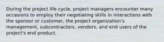 During the project life cycle, project managers encounter many occasions to employ their negotiating skills in interactions with the sponsor or customer, the project organization's management, subcontractors, vendors, and end users of the project's end product.