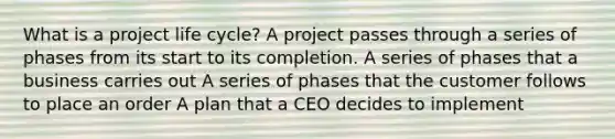 What is a project life cycle? A project passes through a series of phases from its start to its completion. A series of phases that a business carries out A series of phases that the customer follows to place an order A plan that a CEO decides to implement