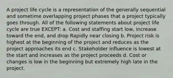 A project life cycle is a representation of the generally sequential and sometime overlapping project phases that a project typically goes through. All of the following statements about project life cycle are true EXCEPT: a. Cost and staffing start low, increase toward the end, and drop Rapidly near closing b. Project risk is highest at the beginning of the project and reduces as the project approaches its end c. Stakeholder influence is lowest at the start and increases as the project proceeds d. Cost or changes is low in the beginning but extremely high late in the project.