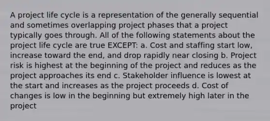 A project life cycle is a representation of the generally sequential and sometimes overlapping project phases that a project typically goes through. All of the following statements about the project life cycle are true EXCEPT: a. Cost and staffing start low, increase toward the end, and drop rapidly near closing b. Project risk is highest at the beginning of the project and reduces as the project approaches its end c. Stakeholder influence is lowest at the start and increases as the project proceeds d. Cost of changes is low in the beginning but extremely high later in the project