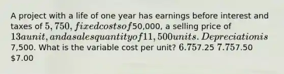 A project with a life of one year has earnings before interest and taxes of 5,750, fixed costs of50,000, a selling price of 13 a unit, and a sales quantity of 11,500 units. Depreciation is7,500. What is the variable cost per unit? 6.757.25 7.757.50 7.00