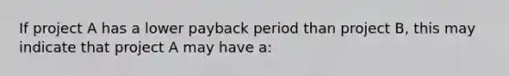 If project A has a lower payback period than project B, this may indicate that project A may have a: