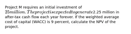 Project M requires an initial investment of 25 million. The project is expected to generate2.25 million in after-tax cash flow each year forever. If the weighted average cost of capital (WACC) is 9 percent, calculate the NPV of the project.