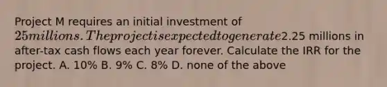 Project M requires an initial investment of 25 millions. The project is expected to generate2.25 millions in after-tax cash flows each year forever. Calculate the IRR for the project. A. 10% B. 9% C. 8% D. none of the above