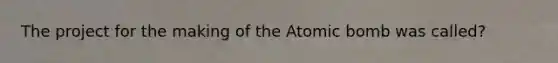 The project for the making of the Atomic bomb was called?