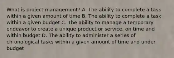 What is project management? A. The ability to complete a task within a given amount of time B. The ability to complete a task within a given budget C. The ability to manage a temporary endeavor to create a unique product or service, on time and within budget D. The ability to administer a series of chronological tasks within a given amount of time and under budget