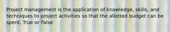 Project management is the application of knowledge, skills, and techniques to project activities so that the allotted budget can be spent. True or False