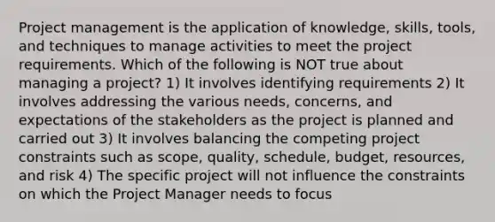 Project management is the application of knowledge, skills, tools, and techniques to manage activities to meet the project requirements. Which of the following is NOT true about managing a project? 1) It involves identifying requirements 2) It involves addressing the various needs, concerns, and expectations of the stakeholders as the project is planned and carried out 3) It involves balancing the competing project constraints such as scope, quality, schedule, budget, resources, and risk 4) The specific project will not influence the constraints on which the Project Manager needs to focus