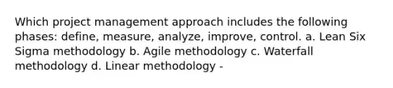 Which project management approach includes the following phases: define, measure, analyze, improve, control. a. Lean Six Sigma methodology b. Agile methodology c. Waterfall methodology d. Linear methodology -