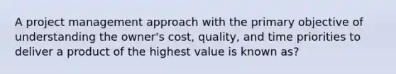 A project management approach with the primary objective of understanding the owner's cost, quality, and time priorities to deliver a product of the highest value is known as?