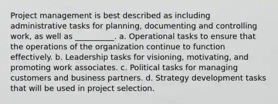 Project management is best described as including administrative tasks for planning, documenting and controlling work, as well as __________. a. Operational tasks to ensure that the operations of the organization continue to function effectively. b. Leadership tasks for visioning, motivating, and promoting work associates. c. Political tasks for managing customers and business partners. d. Strategy development tasks that will be used in project selection.