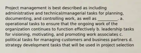 Project management is best described as including administrative and technical/managerial tasks for planning, documenting, and controlling work, as well as __________. a. operational tasks to ensure that the ongoing work of the organization continues to function effectively b. leadership tasks for visioning, motivating, and promoting work associates c. political tasks for managing customers and business partners d. strategy development tasks that will be used in project selection