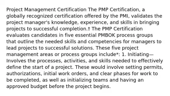 Project Management Certification The PMP Certification, a globally recognized certification offered by the PMI, validates the project manager's knowledge, experience, and skills in bringing projects to successful completion.† The PMP Certification evaluates candidates in five essential PMBOK process groups that outline the needed skills and competencies for managers to lead projects to successful solutions. These five project management areas or process groups include*: 1. Initiating—Involves the processes, activities, and skills needed to effectively define the start of a project. These would involve setting permits, authorizations, initial work orders, and clear phases for work to be completed, as well as initializing teams and having an approved budget before the project begins.