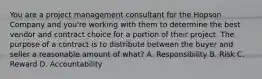 You are a project management consultant for the Hopson Company and you're working with them to determine the best vendor and contract choice for a portion of their project. The purpose of a contract is to distribute between the buyer and seller a reasonable amount of what? A. Responsibility B. Risk C. Reward D. Accountability