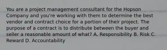 You are a project management consultant for the Hopson Company and you're working with them to determine the best vendor and contract choice for a portion of their project. The purpose of a contract is to distribute between the buyer and seller a reasonable amount of what? A. Responsibility B. Risk C. Reward D. Accountability