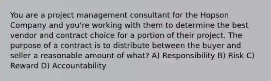 You are a project management consultant for the Hopson Company and you're working with them to determine the best vendor and contract choice for a portion of their project. The purpose of a contract is to distribute between the buyer and seller a reasonable amount of what? A) Responsibility B) Risk C) Reward D) Accountability