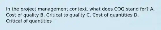 In the project management context, what does COQ stand for? A. Cost of quality B. Critical to quality C. Cost of quantities D. Critical of quantities