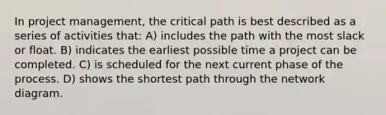 In project management, the critical path is best described as a series of activities that: A) includes the path with the most slack or float. B) indicates the earliest possible time a project can be completed. C) is scheduled for the next current phase of the process. D) shows the shortest path through the network diagram.