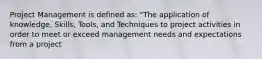 Project Management is defined as: "The application of knowledge, Skills, Tools, and Techniques to project activities in order to meet or exceed management needs and expectations from a project