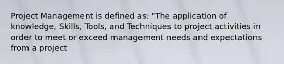 Project Management is defined as: "The application of knowledge, Skills, Tools, and Techniques to project activities in order to meet or exceed management needs and expectations from a project