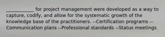 ____________ for project management were developed as a way to capture, codify, and allow for the systematic growth of the knowledge base of the practitioners. --Certification programs --Communication plans --Professional standards --Status meetings