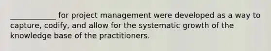 ____________ for project management were developed as a way to capture, codify, and allow for the systematic growth of the knowledge base of the practitioners.