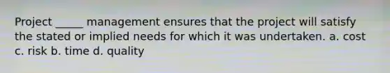 Project _____ management ensures that the project will satisfy the stated or implied needs for which it was undertaken. a. cost c. risk b. time d. quality