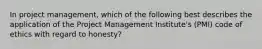 In project management, which of the following best describes the application of the Project Management Institute's (PMI) code of ethics with regard to honesty?