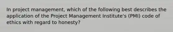 In project management, which of the following best describes the application of the Project Management Institute's (PMI) code of ethics with regard to honesty?