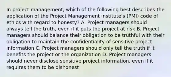 In project management, which of the following best describes the application of the Project Management Institute's (PMI) code of ethics with regard to honesty? A. Project managers should always tell the truth, even if it puts the project at risk B. Project managers should balance their obligation to be truthful with their obligation to maintain the confidentiality of sensitive project information C. Project managers should only tell the truth if it benefits the project or the organization D. Project managers should never disclose sensitive project information, even if it requires them to be dishonest