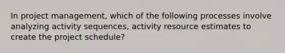 In project management, which of the following processes involve analyzing activity sequences, activity resource estimates to create the project schedule?