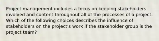 Project management includes a focus on keeping stakeholders involved and content throughout all of the processes of a project. Which of the following choices describes the influence of stakeholders on the project's work if the stakeholder group is the project team?