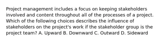 Project management includes a focus on keeping stakeholders involved and content throughout all of the processes of a project. Which of the following choices describes the influence of stakeholders on the project's work if the stakeholder group is the project team? A. Upward B. Downward C. Outward D. Sideward