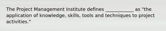 The Project Management Institute defines ____________ as "the application of knowledge, skills, tools and techniques to project activities."