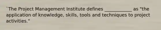 `The Project Management Institute defines ____________ as "the application of knowledge, skills, tools and techniques to project activities."