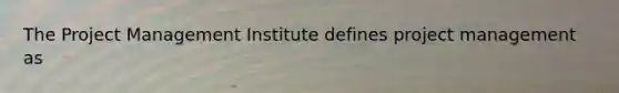 The Project Management Institute defines project management as