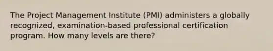 The Project Management Institute (PMI) administers a globally recognized, examination-based professional certification program. How many levels are there?