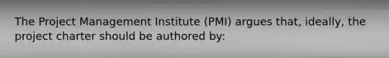 The Project Management Institute (PMI) argues that, ideally, the project charter should be authored by: