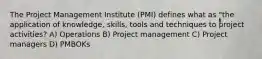 The Project Management Institute (PMI) defines what as "the application of knowledge, skills, tools and techniques to project activities? A) Operations B) Project management C) Project managers D) PMBOKs