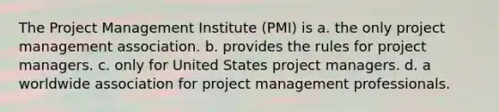 The Project Management Institute (PMI) is a. the only project management association. b. provides the rules for project managers. c. only for United States project managers. d. a worldwide association for project management professionals.