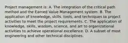 Project management is: A. The integration of the critical path method and the Earned Value Management system. B. The application of knowledge, skills, tools, and techniques to project activities to meet the project requirements. C. The application of knowledge, skills, wisdom, science, and art to organizational activities to achieve operational excellence. D. A subset of most engineering and other technical disciplines.