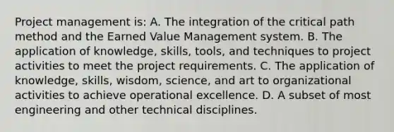 Project management is: A. The integration of the critical path method and the Earned Value Management system. B. The application of knowledge, skills, tools, and techniques to project activities to meet the project requirements. C. The application of knowledge, skills, wisdom, science, and art to organizational activities to achieve operational excellence. D. A subset of most engineering and other technical disciplines.