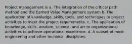 Project management is a. The integration of the critical path method and the Earned Value Management system b. The application of knowledge, skills, tools, and techniques to project activities to meet the project requirements. c. The application of knowledge, skills, wisdom, science, and art to organizational activities to achieve operational excellence. d. A subset of most engineering and other technical disciplines.