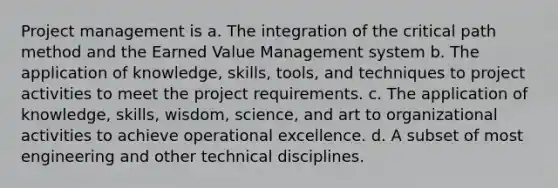 Project management is a. The integration of the critical path method and the Earned Value Management system b. The application of knowledge, skills, tools, and techniques to project activities to meet the project requirements. c. The application of knowledge, skills, wisdom, science, and art to organizational activities to achieve operational excellence. d. A subset of most engineering and other technical disciplines.