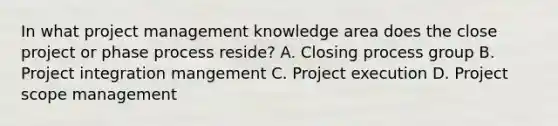 In what project management knowledge area does the close project or phase process reside? A. Closing process group B. Project integration mangement C. Project execution D. Project scope management