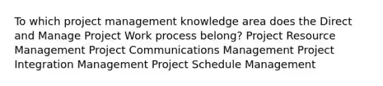 To which project management knowledge area does the Direct and Manage Project Work process belong? Project Resource Management Project Communications Management Project Integration Management Project Schedule Management