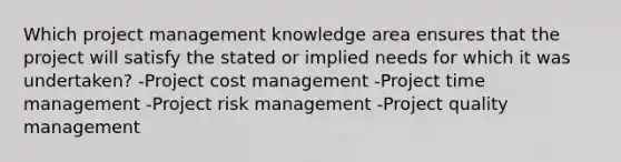 Which project management knowledge area ensures that the project will satisfy the stated or implied needs for which it was undertaken? -Project cost management -Project time management -Project risk management -Project quality management