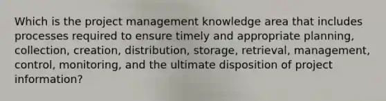 Which is the project management knowledge area that includes processes required to ensure timely and appropriate planning, collection, creation, distribution, storage, retrieval, management, control, monitoring, and the ultimate disposition of project information?